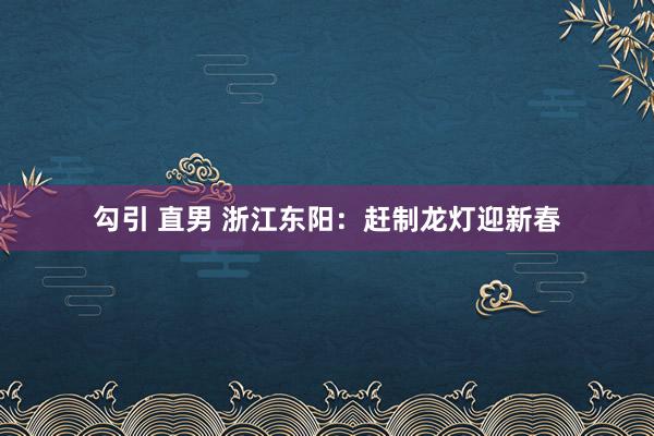 勾引 直男 浙江东阳：赶制龙灯迎新春