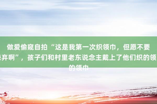 做爱偷窥自拍 “这是我第一次织领巾，但愿不要嫌弃啊”，孩子们和村里老东说念主戴上了他们织的领巾