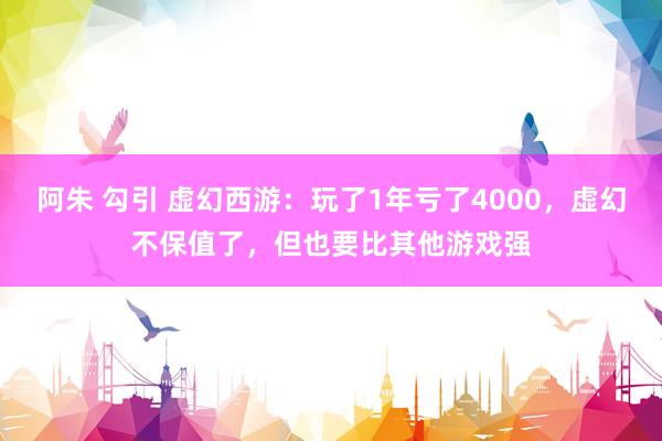 阿朱 勾引 虚幻西游：玩了1年亏了4000，虚幻不保值了，但也要比其他游戏强