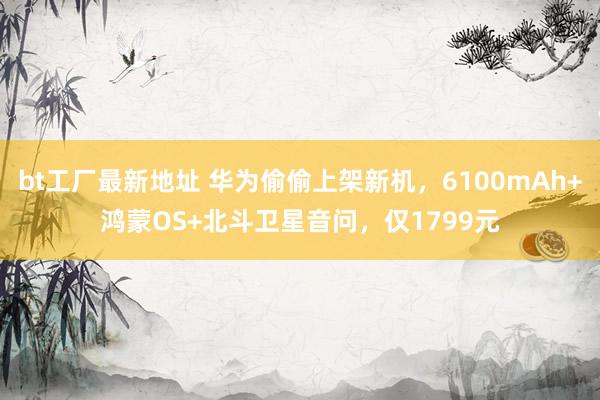 bt工厂最新地址 华为偷偷上架新机，6100mAh+鸿蒙OS+北斗卫星音问，仅1799元