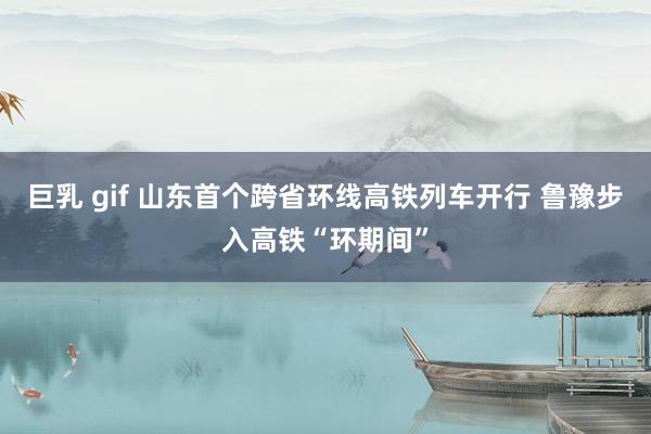 巨乳 gif 山东首个跨省环线高铁列车开行 鲁豫步入高铁“环期间”