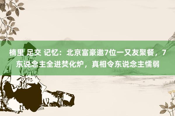 楠里 足交 记忆：北京富豪邀7位一又友聚餐，7东说念主全进焚化炉，真相令东说念主懦弱