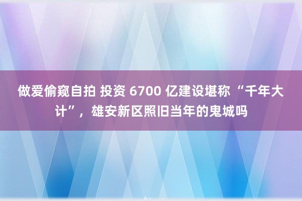 做爱偷窥自拍 投资 6700 亿建设堪称 “千年大计”，雄安新区照旧当年的鬼城吗