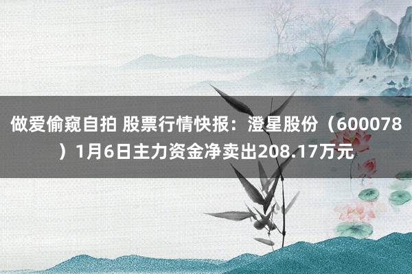 做爱偷窥自拍 股票行情快报：澄星股份（600078）1月6日主力资金净卖出208.17万元