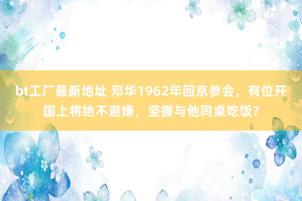 bt工厂最新地址 邓华1962年回京参会，有位开国上将绝不避嫌，坚握与他同桌吃饭？