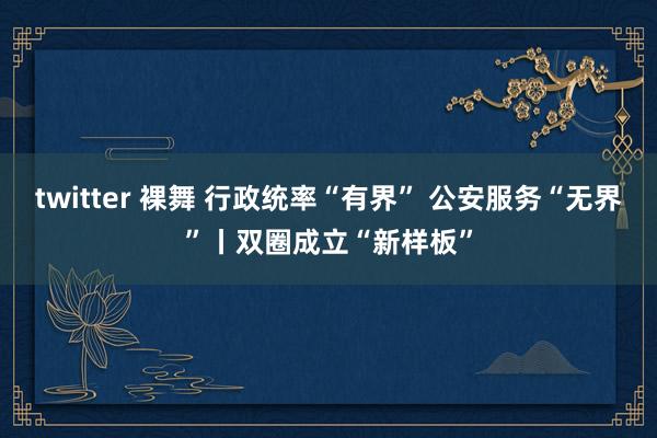 twitter 裸舞 行政统率“有界” 公安服务“无界”丨双圈成立“新样板”