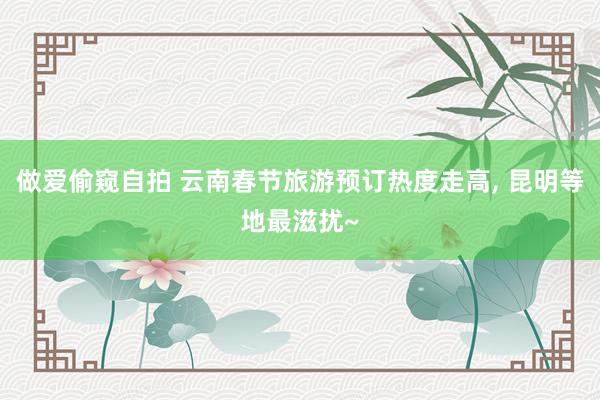 做爱偷窥自拍 云南春节旅游预订热度走高， 昆明等地最滋扰~