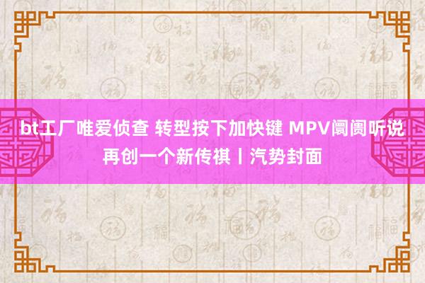 bt工厂唯爱侦查 转型按下加快键 MPV阛阓听说再创一个新传祺丨汽势封面