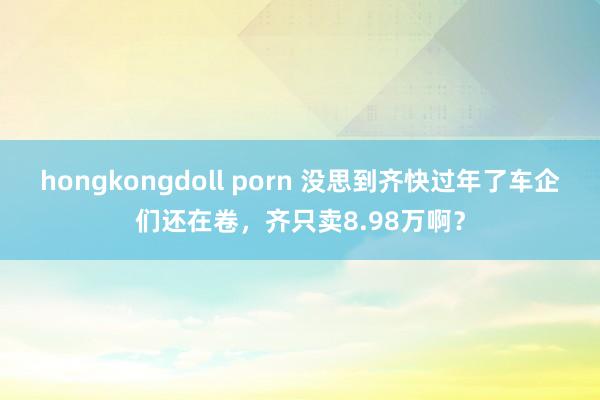 hongkongdoll porn 没思到齐快过年了车企们还在卷，齐只卖8.98万啊？