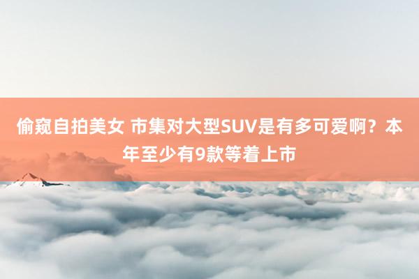 偷窥自拍美女 市集对大型SUV是有多可爱啊？本年至少有9款等着上市