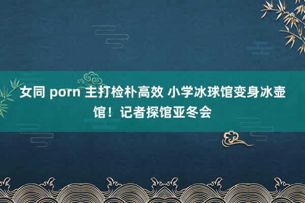 女同 porn 主打检朴高效 小学冰球馆变身冰壶馆！记者探馆亚冬会