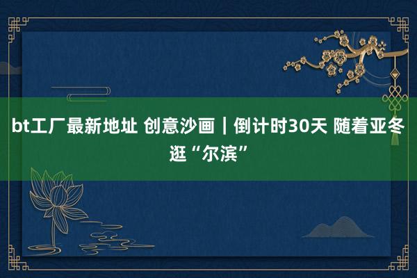 bt工厂最新地址 创意沙画｜倒计时30天 随着亚冬逛“尔滨”