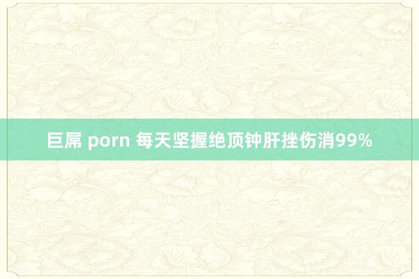 巨屌 porn 每天坚握绝顶钟肝挫伤消99%