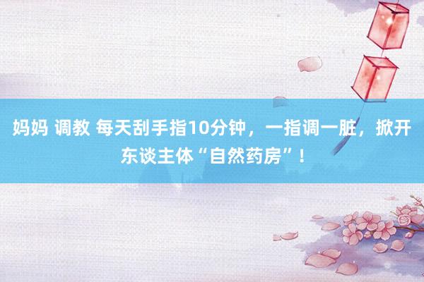 妈妈 调教 每天刮手指10分钟，一指调一脏，掀开东谈主体“自然药房”！
