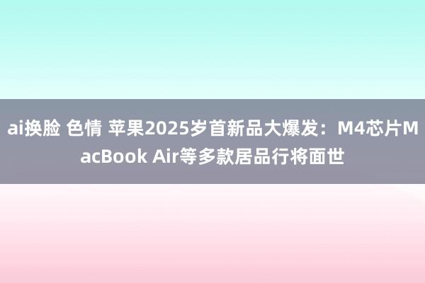 ai换脸 色情 苹果2025岁首新品大爆发：M4芯片MacBook Air等多款居品行将面世