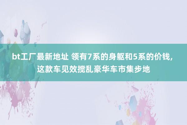 bt工厂最新地址 领有7系的身躯和5系的价钱， 这款车见效搅乱豪华车市集步地