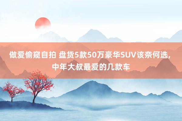 做爱偷窥自拍 盘货5款50万豪华SUV该奈何选， 中年大叔最爱的几款车