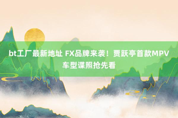 bt工厂最新地址 FX品牌来袭！贾跃亭首款MPV车型谍照抢先看