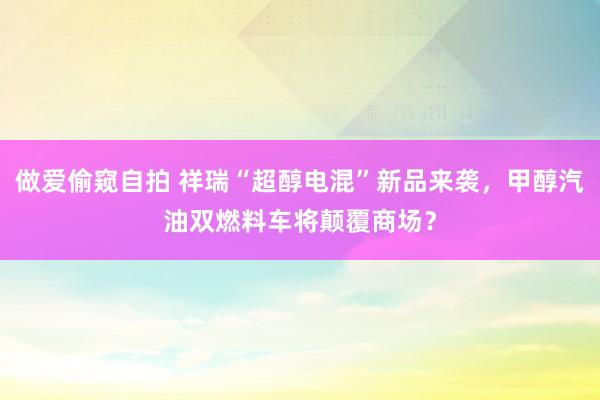 做爱偷窥自拍 祥瑞“超醇电混”新品来袭，甲醇汽油双燃料车将颠覆商场？