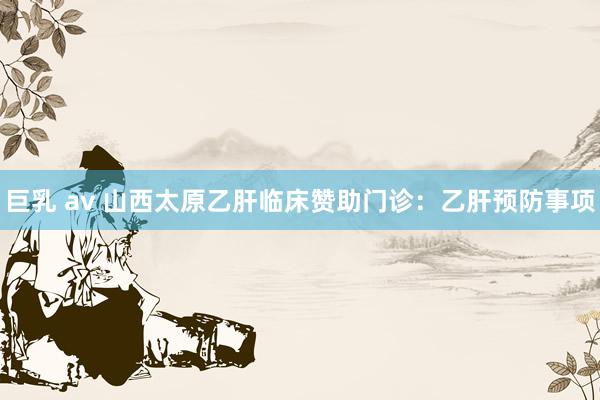 巨乳 av 山西太原乙肝临床赞助门诊：乙肝预防事项