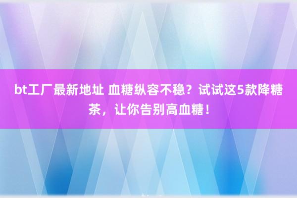 bt工厂最新地址 血糖纵容不稳？试试这5款降糖茶，让你告别高血糖！