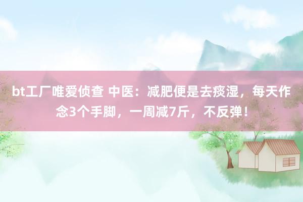 bt工厂唯爱侦查 中医：减肥便是去痰湿，每天作念3个手脚，一周减7斤，不反弹！