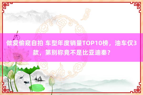 做爱偷窥自拍 车型年度销量TOP10榜，油车仅3款，第别称竟不是比亚迪秦？