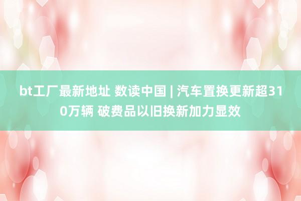 bt工厂最新地址 数读中国 | 汽车置换更新超310万辆 破费品以旧换新加力显效