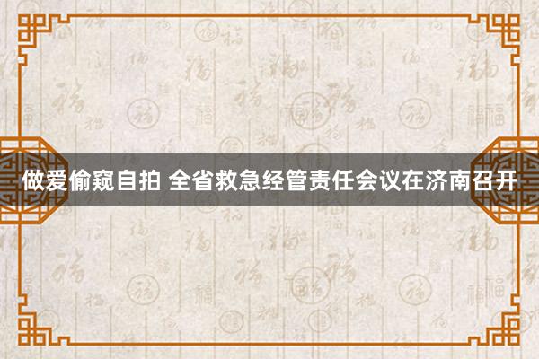 做爱偷窥自拍 全省救急经管责任会议在济南召开