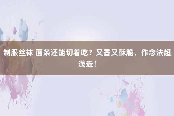 制服丝袜 面条还能切着吃？又香又酥脆，作念法超浅近！