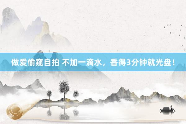 做爱偷窥自拍 不加一滴水，香得3分钟就光盘！