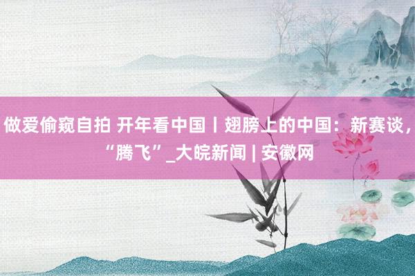 做爱偷窥自拍 开年看中国丨翅膀上的中国：新赛谈，“腾飞”_大皖新闻 | 安徽网