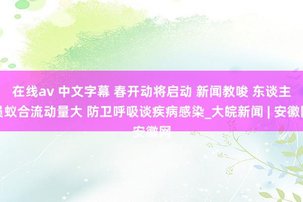 在线av 中文字幕 春开动将启动 新闻教唆 东谈主员蚁合流动量大 防卫呼吸谈疾病感染_大皖新闻 | 安徽网