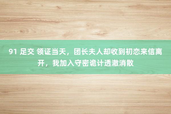 91 足交 领证当天，团长夫人却收到初恋来信离开，我加入守密诡计透澈消散