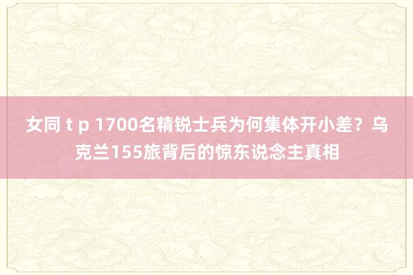 女同 t p 1700名精锐士兵为何集体开小差？乌克兰155旅背后的惊东说念主真相