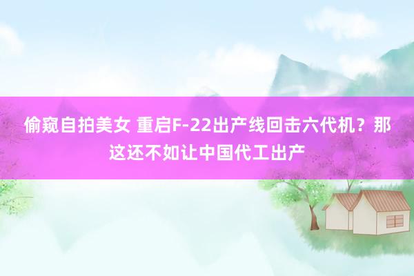 偷窥自拍美女 重启F-22出产线回击六代机？那这还不如让中国代工出产
