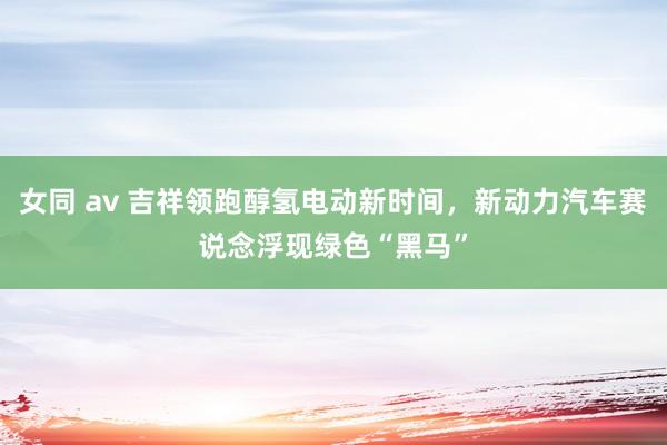 女同 av 吉祥领跑醇氢电动新时间，新动力汽车赛说念浮现绿色“黑马”
