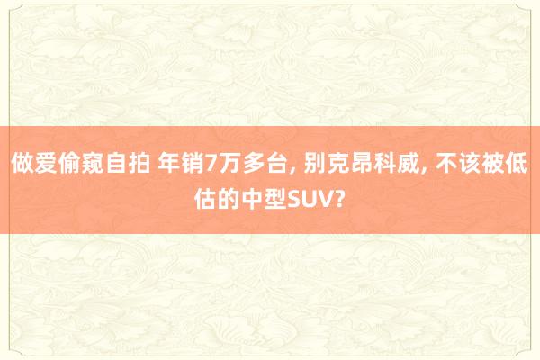 做爱偷窥自拍 年销7万多台， 别克昂科威， 不该被低估的中型SUV?