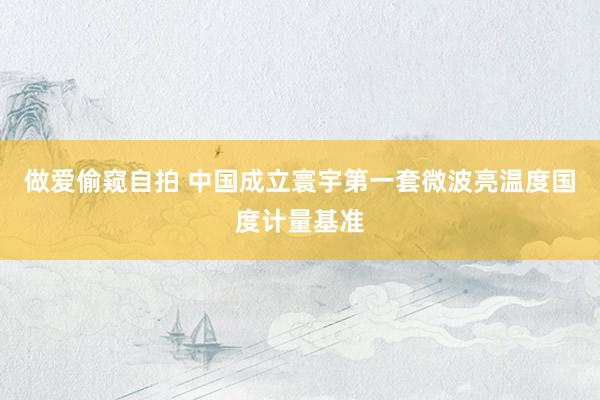做爱偷窥自拍 中国成立寰宇第一套微波亮温度国度计量基准