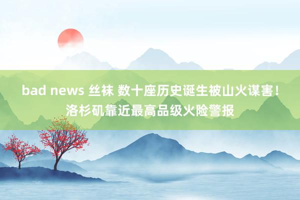 bad news 丝袜 数十座历史诞生被山火谋害！洛杉矶靠近最高品级火险警报