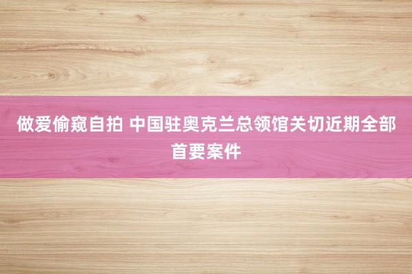 做爱偷窥自拍 中国驻奥克兰总领馆关切近期全部首要案件