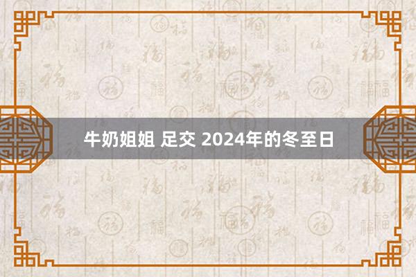 牛奶姐姐 足交 2024年的冬至日