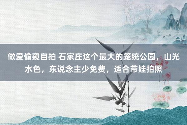 做爱偷窥自拍 石家庄这个最大的笼统公园，山光水色，东说念主少免费，适合带娃拍照