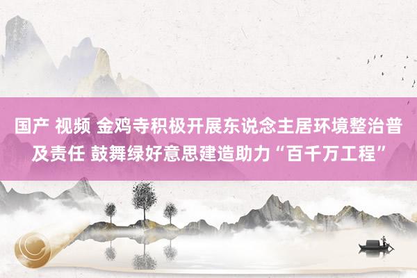 国产 视频 金鸡寺积极开展东说念主居环境整治普及责任 鼓舞绿好意思建造助力“百千万工程”