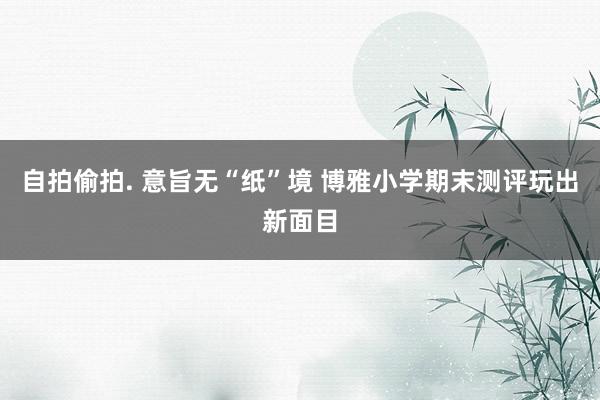 自拍偷拍. 意旨无“纸”境 博雅小学期末测评玩出新面目