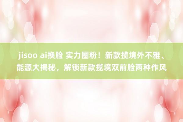 jisoo ai换脸 实力圈粉！新款揽境外不雅、能源大揭秘，解锁新款揽境双前脸两种作风