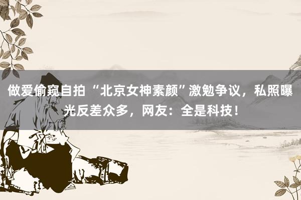 做爱偷窥自拍 “北京女神素颜”激勉争议，私照曝光反差众多，网友：全是科技！