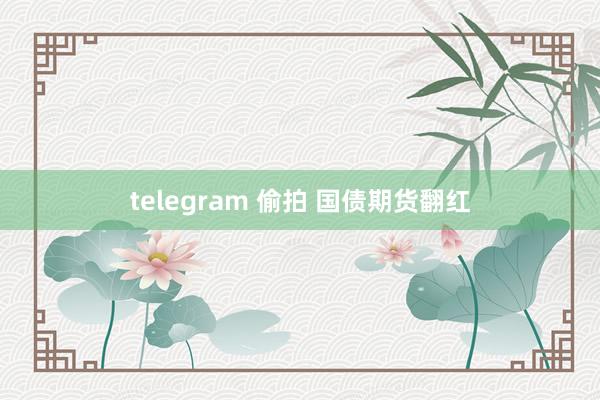 telegram 偷拍 国债期货翻红