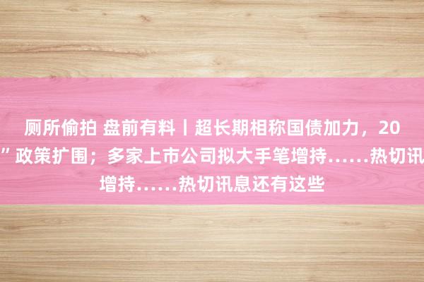 厕所偷拍 盘前有料丨超长期相称国债加力，2025年“两新”政策扩围；多家上市公司拟大手笔增持……热切讯息还有这些