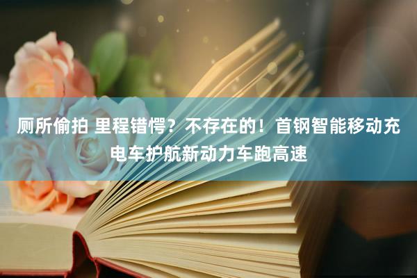 厕所偷拍 里程错愕？不存在的！首钢智能移动充电车护航新动力车跑高速